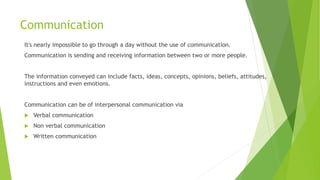 Communication
It's nearly impossible to go through a day without the use of communication.
Communication is sending and receiving information between two or more people.
The information conveyed can include facts, ideas, concepts, opinions, beliefs, attitudes,
instructions and even emotions.
Communication can be of interpersonal communication via
 Verbal communication
 Non verbal communication
 Written communication
 