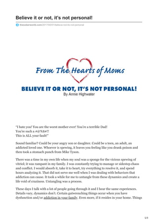 1/3
Believe it or not, it’s not personal!
thesoberworld.com/2017/05/01/believe-not-its-not-personal
“I hate you! You are the worst mother ever! You’re a terrible Dad!
You’re such a #@%$#!!
This is ALL your fault!”
Sound familiar? Could be your angry son or daughter. Could be a teen, an adult, an
addicted loved one. Whoever is spewing, it leaves you feeling like you drank poison and
then took a stomach punch from Mike Tyson.
There was a time in my own life when my soul was a sponge for the vicious spewing of
vitriol; it was rampant in my family. I was constantly trying to manage or sidestep chaos
and conflict. I would absorb it, take it to heart, try everything to resolve it, and spend
hours analyzing it. That did not serve me well when I was dealing with behaviors that
addiction can cause. It took a while for me to untangle from these dynamics and create a
life void of craziness. Untangling was a process.
These days I talk with a lot of people going through it and I hear the same experiences.
Details vary, dynamics don’t. Certain gutwrenching things occur when you have
dysfunction and/or addiction in your family. Even more, if it resides in your home. Things
 