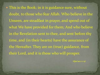  This is the Book; in it is guidance sure, without
 doubt, to those who fear Allah. Who believe in the
 Unseen, are steadfast in prayer, and spend out of
 what We have provided for them; And who believe
 in the Revelation sent to thee, and sent before thy
 time, and (in their hearts) have the assurance of
 the Hereafter. They are on (true) guidance, from
 their Lord, and it is these who will prosper.
                                          (Qur’an 2: 2-5)
 