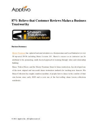 © 2011 Apptivo Inc. All rights reserved.
87% Believe that Customer Reviews Makes a Business
Trustworthy
BusinessSummary
Shawn Trautman has captured national attention as a businessman and Lead Instructor in over
50 top-rated DVDs including Dance Lessons 101. Shawn’s success as an instructor can be
attributed to his pioneering, multi-faceted approach to learning through video and relationship
building.
Dance Videos Direct, and the Shawn Trautman brand of dance instruction, has developed one
of the most original and successful dance instruction methods for teaching new dancers. His
Dance Collection has taught countless numbers of people how to dance in the comfort of their
own homes since early 2005 and is now one of the best-selling dance lesson collections
worldwide.
 