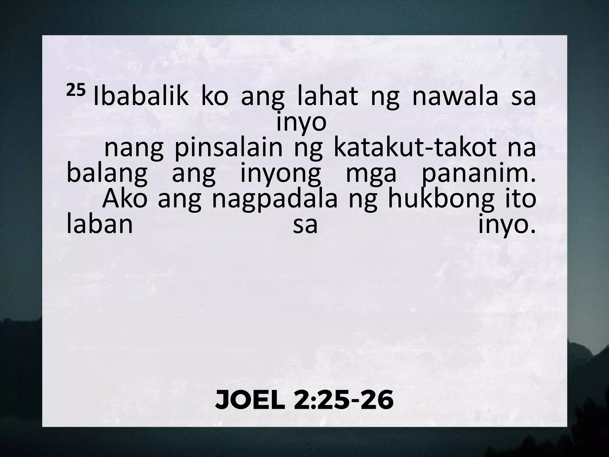 25 Ibabalik ko ang lahat ng nawala sa
inyo
nang pinsalain ng katakut-takot na
balang ang inyong mga pananim.
Ako ang nagpadala ng hukbong ito
laban sa inyo.