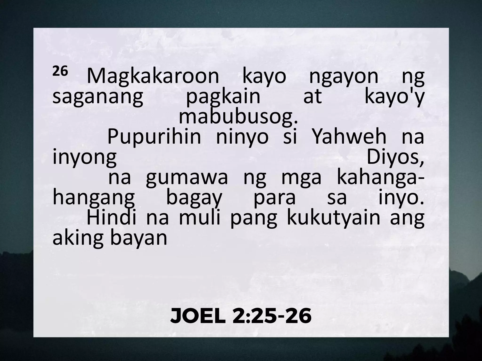 26 Magkakaroon kayo ngayon ng
saganang pagkain at kayo'y
mabubusog.
Pupurihin ninyo si Yahweh na
inyong Diyos,
na gumawa ng mga kahanga-
hangang bagay para sa inyo.
Hindi na muli pang kukutyain ang
aking bayan