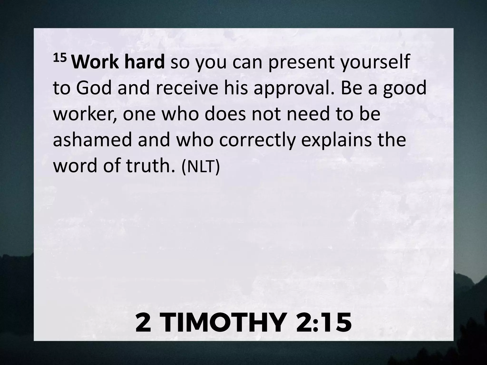 15 Work hard so you can present yourself
to God and receive his approval. Be a good
worker, one who does not need to be
ashamed and who correctly explains the
word of truth. (NLT)