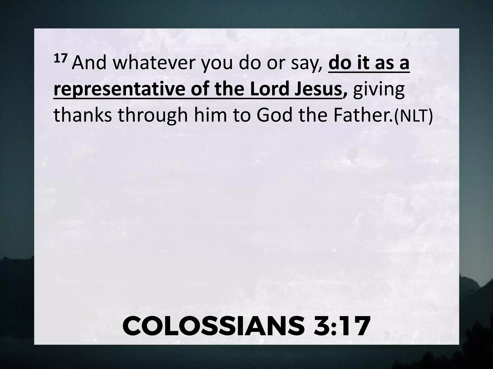 17 And whatever you do or say, do it as a
representative of the Lord Jesus, giving
thanks through him to God the Father.(NLT)