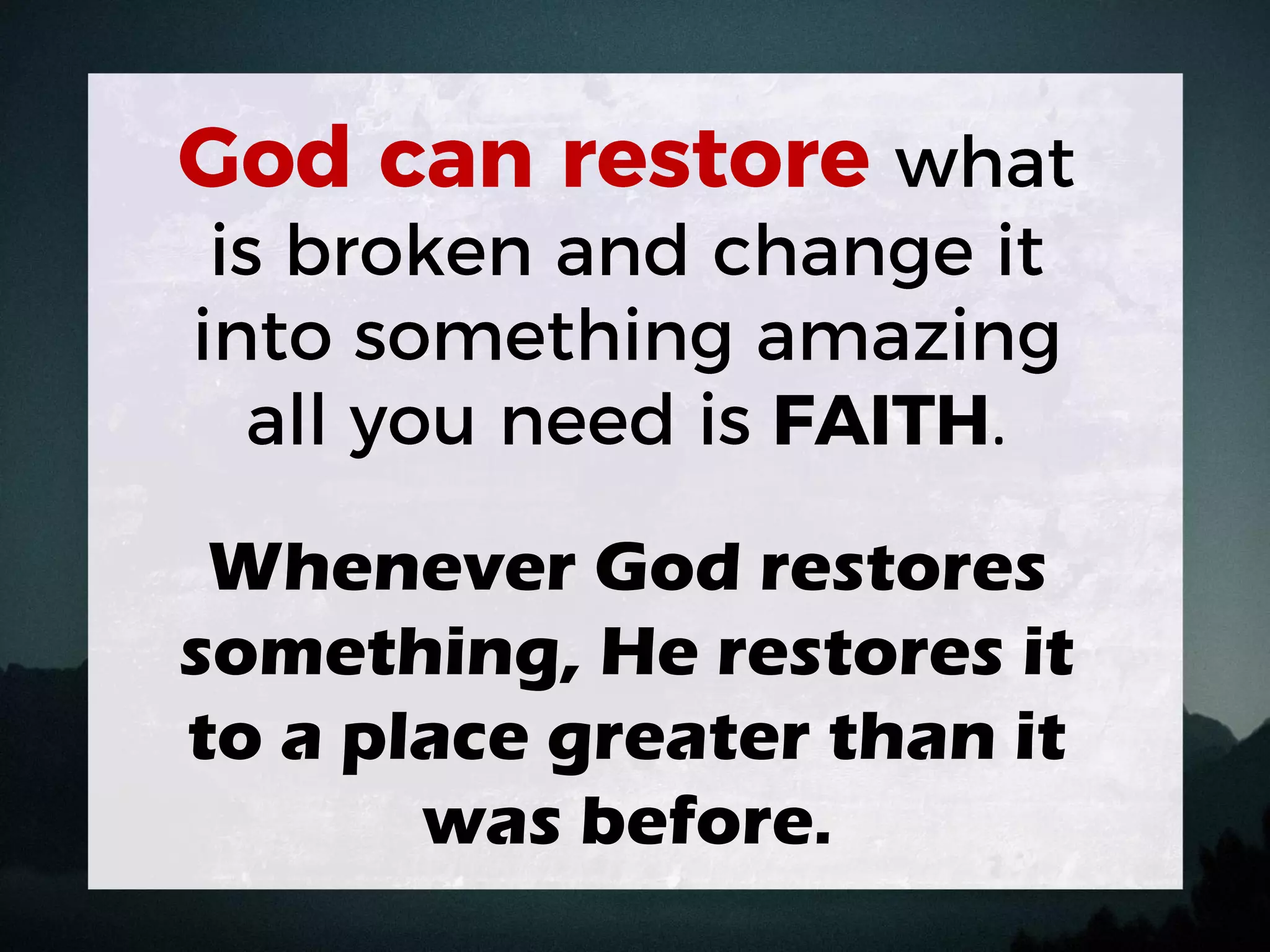 .
Whenever God restores
something, He restores it
to a place greater than it
was before.