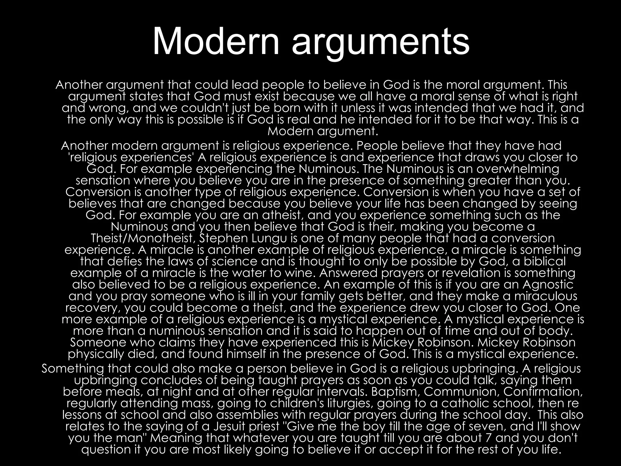 Modern arguments Another argument that could lead people to believe in God is the moral argument. This argument states that God must exist because we all have a moral sense of what is right and wrong, and we couldn't just be born with it unless it was intended that we had it, and the only way this is possible is if God is real and he intended for it to be that way. This is a Modern argument. Another modern argument is religious experience. People believe that they have had 'religious experiences' A religious experience is and experience that draws you closer to God. For example experiencing the Numinous. The Numinous is an overwhelming sensation where you believe you are in the presence of something greater than you. Conversion is another type of religious experience. Conversion is when you have a set of believes that are changed because you believe your life has been changed by seeing God. For example you are an atheist, and you experience something such as the Numinous and you then believe that God is their, making you become a Theist/Monotheist, Stephen Lungu is one of many people that had a conversion experience. A miracle is another example of religious experience, a miracle is something that defies the laws of science and is thought to only be possible by God, a biblical example of a miracle is the water to wine. Answered prayers or revelation is something also believed to be a religious experience. An example of this is if you are an Agnostic and you pray someone who is ill in your family gets better, and they make a miraculous recovery, you could become a theist, and the experience drew you closer to God. One more example of a religious experience is a mystical experience. A mystical experience is more than a numinous sensation and it is said to happen out of time and out of body. Someone who claims they have experienced this is Mickey Robinson. Mickey Robinson physically died, and found himself in the presence of God. This is a mystical experience. Something that could also make a person believe in God is a religious upbringing. A religious upbringing concludes of being taught prayers as soon as you could talk, saying them before meals, at night and at other regular intervals. Baptism, Communion, Confirmation, regularly attending mass, going to children's liturgies, going to a catholic school, then re lessons at school and also assemblies with regular prayers during the school day.  This also relates to the saying of a Jesuit priest "Give me the boy till the age of seven, and I'll show you the man" Meaning that whatever you are taught till you are about 7 and you don't question it you are most likely going to believe it or accept it for the rest of you life.  