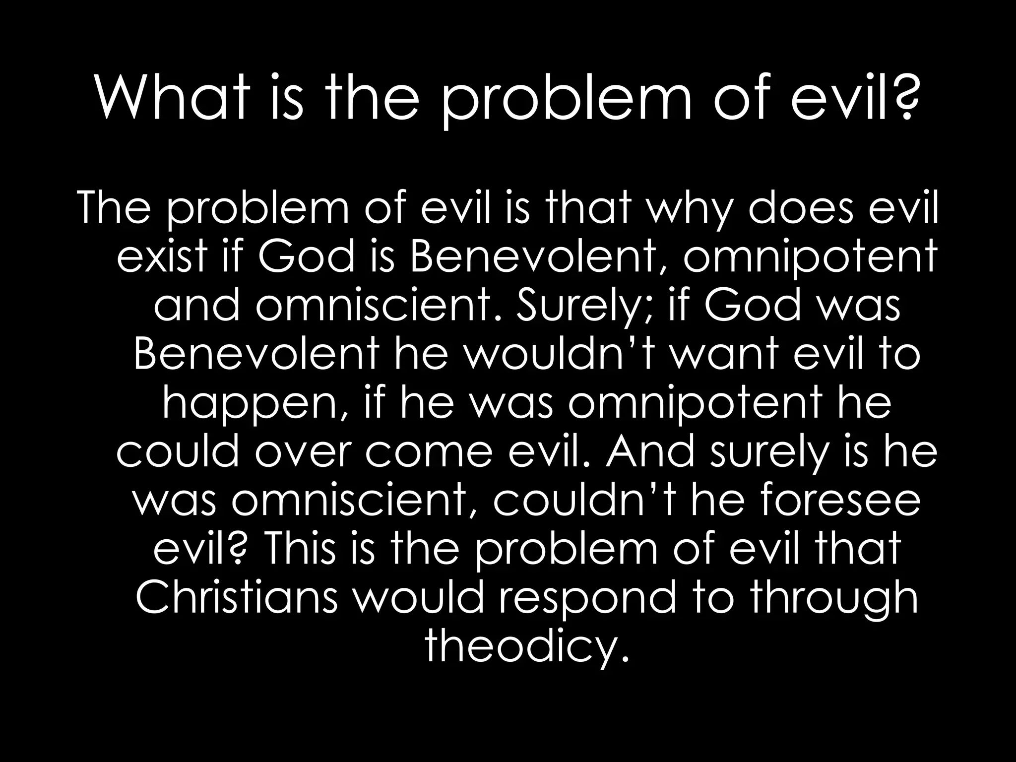 What is the problem of evil? The problem of evil is that why does evil exist if God is Benevolent, omnipotent and omniscient. Surely; if God was Benevolent he wouldn’t want evil to happen, if he was omnipotent he could over come evil. And surely is he was omniscient, couldn’t he foresee evil? This is the problem of evil that Christians would respond to through theodicy. 