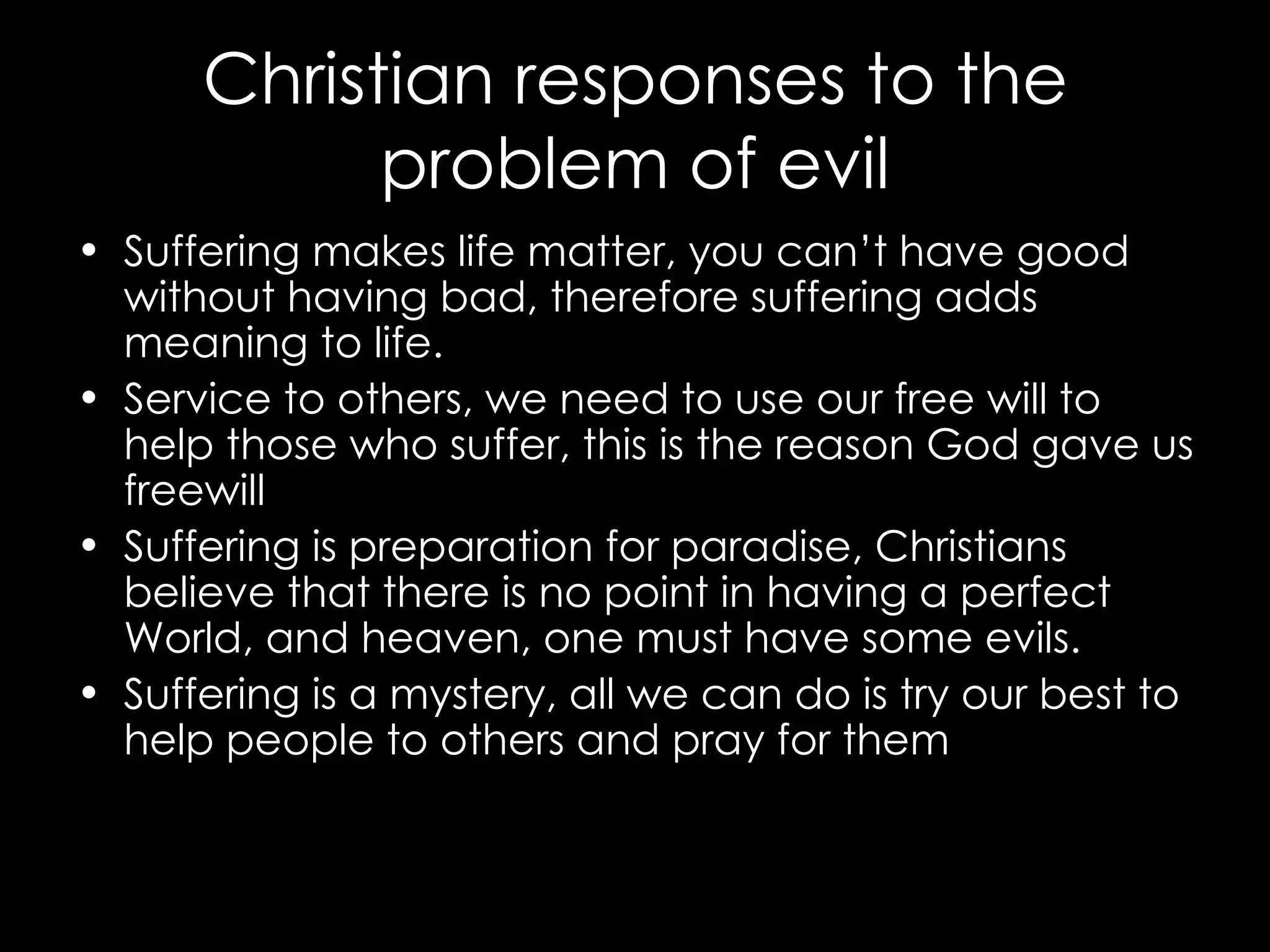 Christian responses to the problem of evil Suffering makes life matter, you can’t have good without having bad, therefore suffering adds meaning to life. Service to others, we need to use our free will to help those who suffer, this is the reason God gave us freewill  Suffering is preparation for paradise, Christians believe that there is no point in having a perfect World, and heaven, one must have some evils.  Suffering is a mystery, all we can do is try our best to help people to others and pray for them 