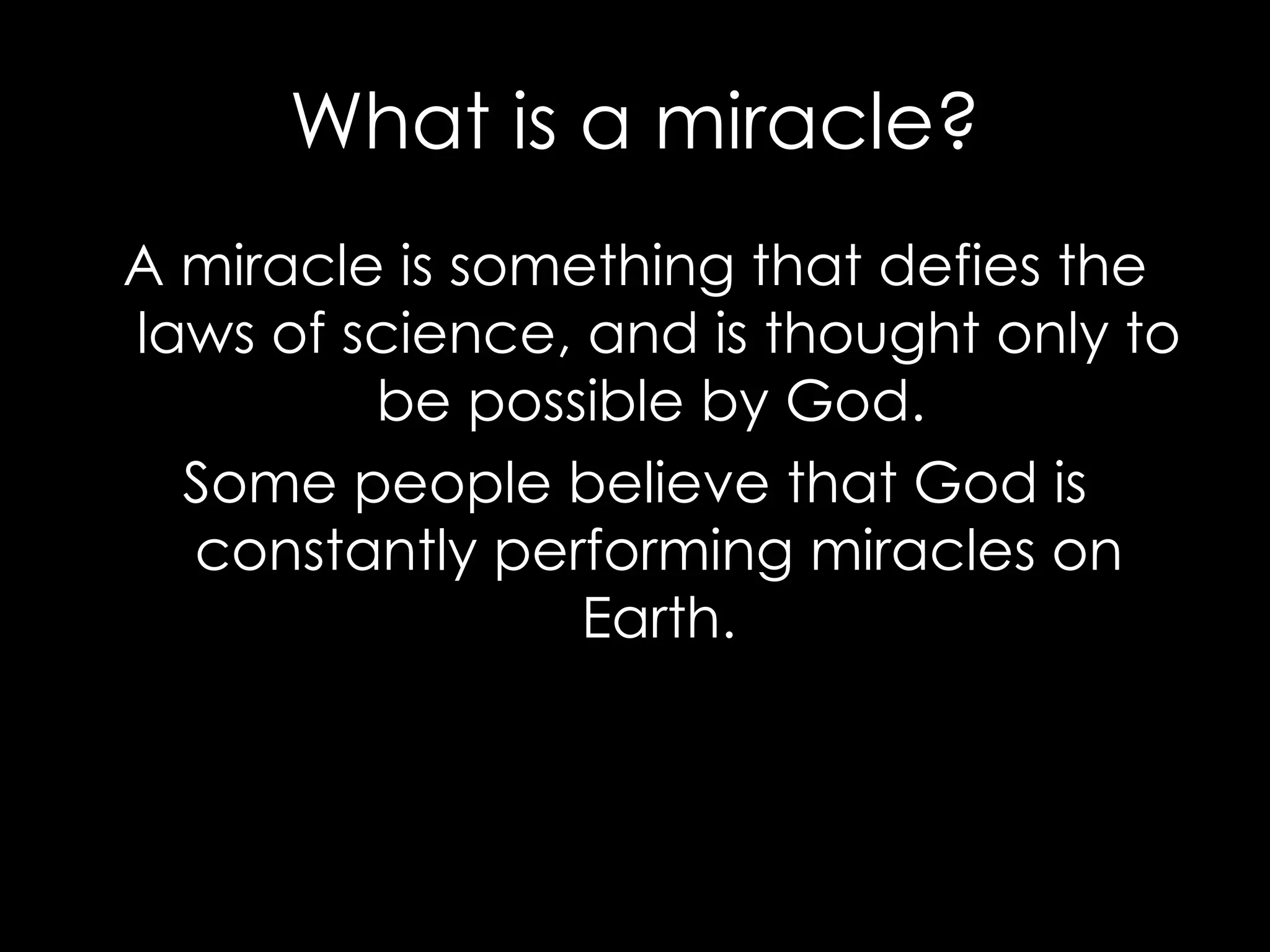 What is a miracle? A miracle is something that defies the laws of science, and is thought only to be possible by God.  Some people believe that God is constantly performing miracles on Earth. 