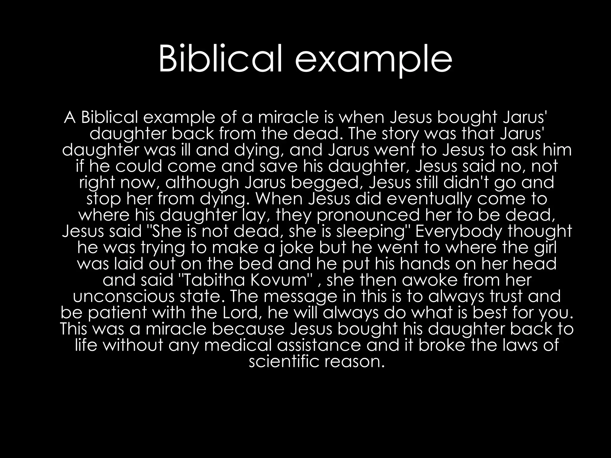 Biblical example A Biblical example of a miracle is when Jesus bought Jarus' daughter back from the dead. The story was that Jarus' daughter was ill and dying, and Jarus went to Jesus to ask him if he could come and save his daughter, Jesus said no, not right now, although Jarus begged, Jesus still didn't go and stop her from dying. When Jesus did eventually come to where his daughter lay, they pronounced her to be dead, Jesus said "She is not dead, she is sleeping" Everybody thought he was trying to make a joke but he went to where the girl was laid out on the bed and he put his hands on her head and said "Tabitha Kovum" , she then awoke from her unconscious state. The message in this is to always trust and be patient with the Lord, he will always do what is best for you. This was a miracle because Jesus bought his daughter back to life without any medical assistance and it broke the laws of scientific reason. 