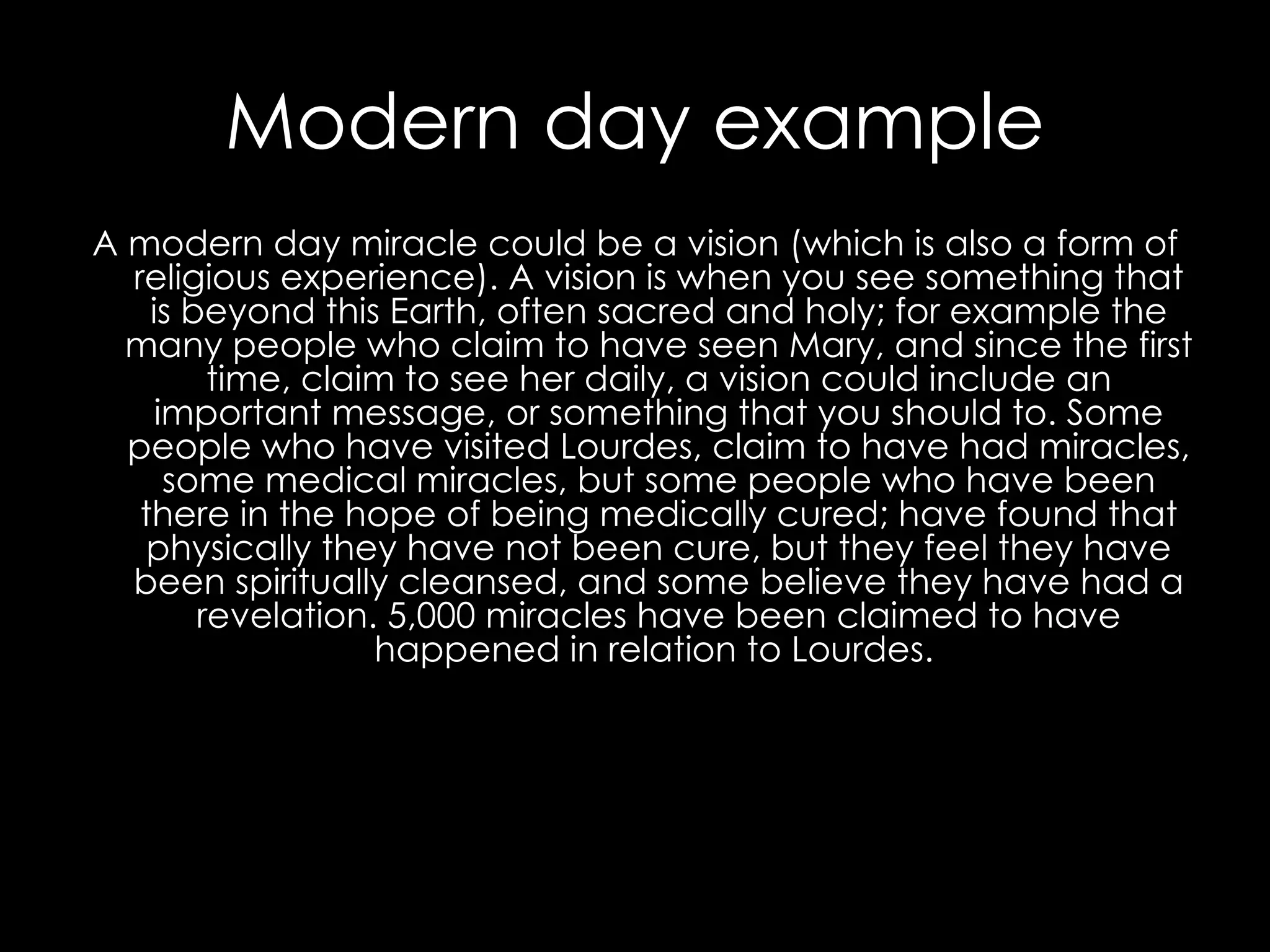 Modern day example A modern day miracle could be a vision (which is also a form of religious experience). A vision is when you see something that is beyond this Earth, often sacred and holy; for example the many people who claim to have seen Mary, and since the first time, claim to see her daily, a vision could include an important message, or something that you should to. Some people who have visited Lourdes, claim to have had miracles, some medical miracles, but some people who have been there in the hope of being medically cured; have found that physically they have not been cure, but they feel they have been spiritually cleansed, and some believe they have had a revelation. 5,000 miracles have been claimed to have happened in relation to Lourdes.   