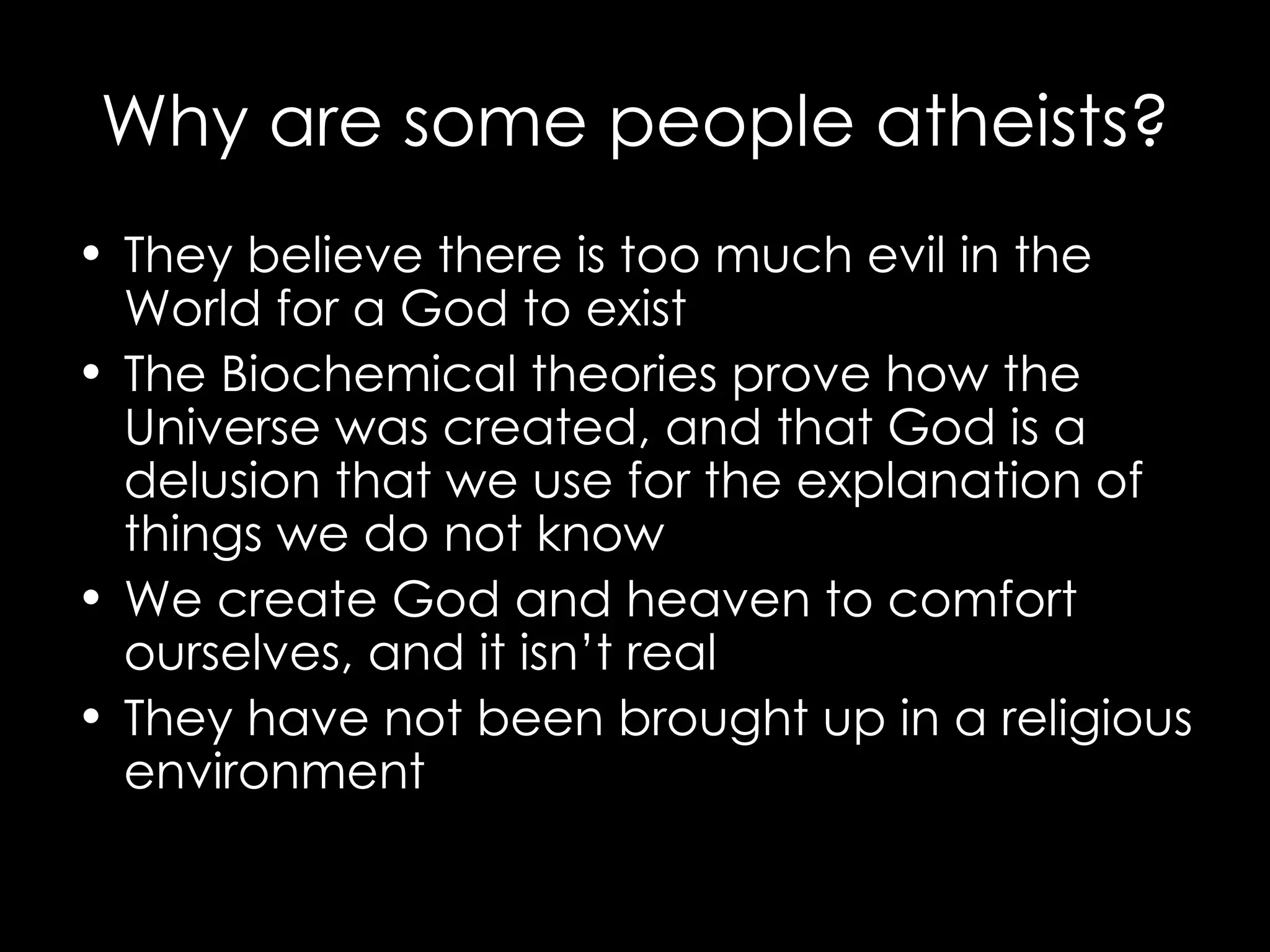 Why are some people atheists? They believe there is too much evil in the World for a God to exist The Biochemical theories prove how the Universe was created, and that God is a delusion that we use for the explanation of things we do not know We create God and heaven to comfort ourselves, and it isn’t real They have not been brought up in a religious environment 