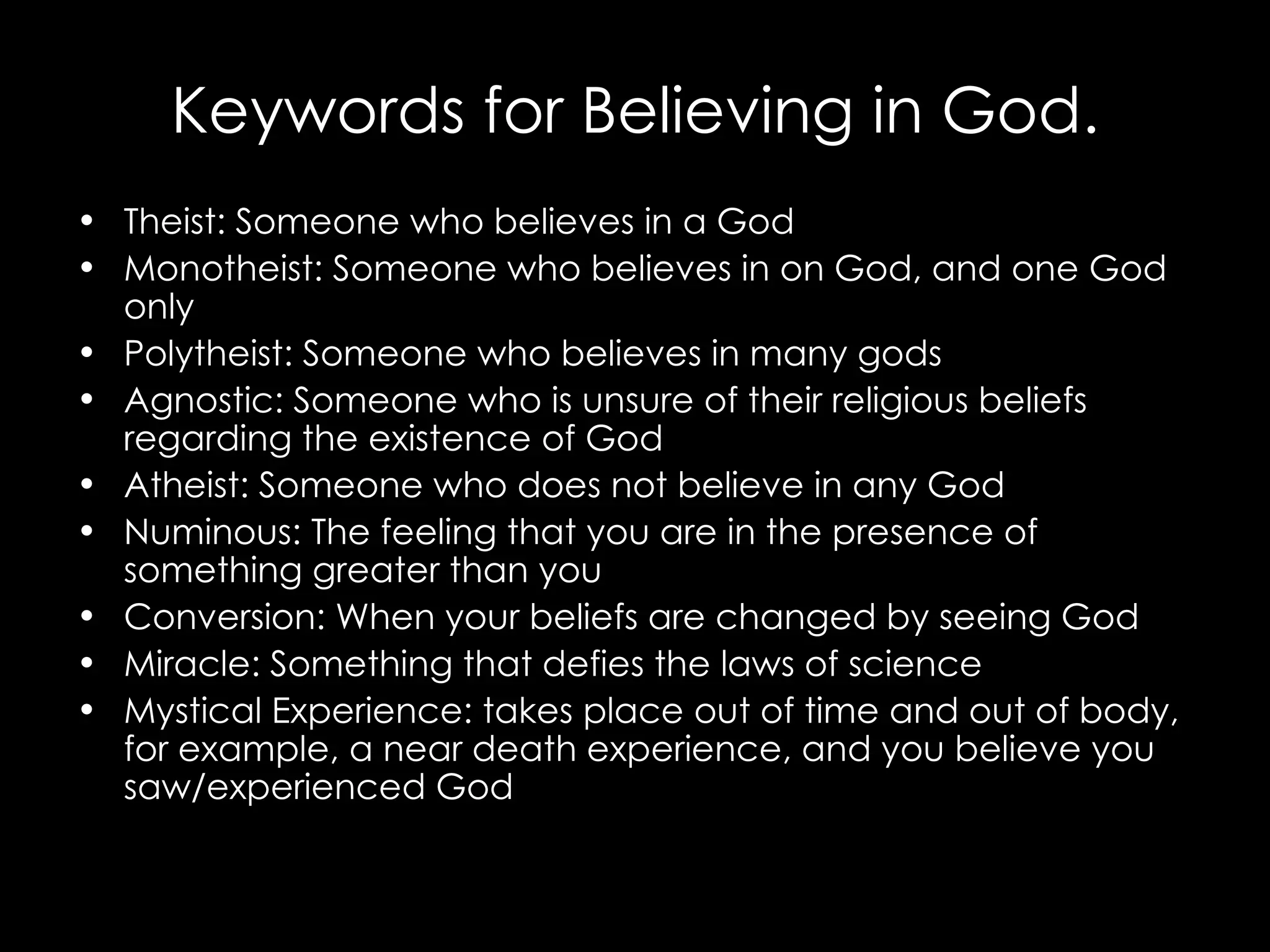 Keywords for Believing in God. Theist: Someone who believes in a God Monotheist: Someone who believes in on God, and one God only Polytheist: Someone who believes in many gods Agnostic: Someone who is unsure of their religious beliefs regarding the existence of God Atheist: Someone who does not believe in any God Numinous: The feeling that you are in the presence of something greater than you Conversion: When your beliefs are changed by seeing God Miracle: Something that defies the laws of science Mystical Experience: takes place out of time and out of body, for example, a near death experience, and you believe you saw/experienced God 