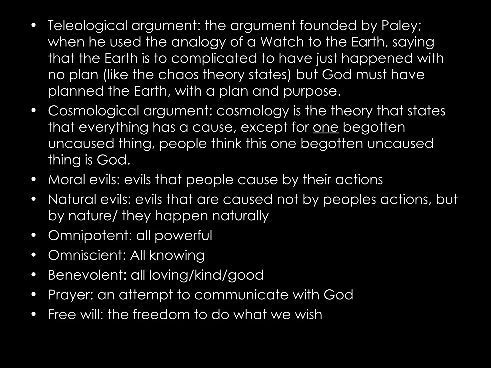 Teleological argument: the argument founded by Paley; when he used the analogy of a Watch to the Earth, saying that the Earth is to complicated to have just happened with no plan (like the chaos theory states) but God must have planned the Earth, with a plan and purpose. Cosmological argument: cosmology is the theory that states that everything has a cause, except for  one  begotten uncaused thing, people think this one begotten uncaused thing is God.  Moral evils: evils that people cause by their actions Natural evils: evils that are caused not by peoples actions, but by nature/ they happen naturally Omnipotent: all powerful Omniscient: All knowing Benevolent: all loving/kind/good Prayer: an attempt to communicate with God Free will: the freedom to do what we wish 