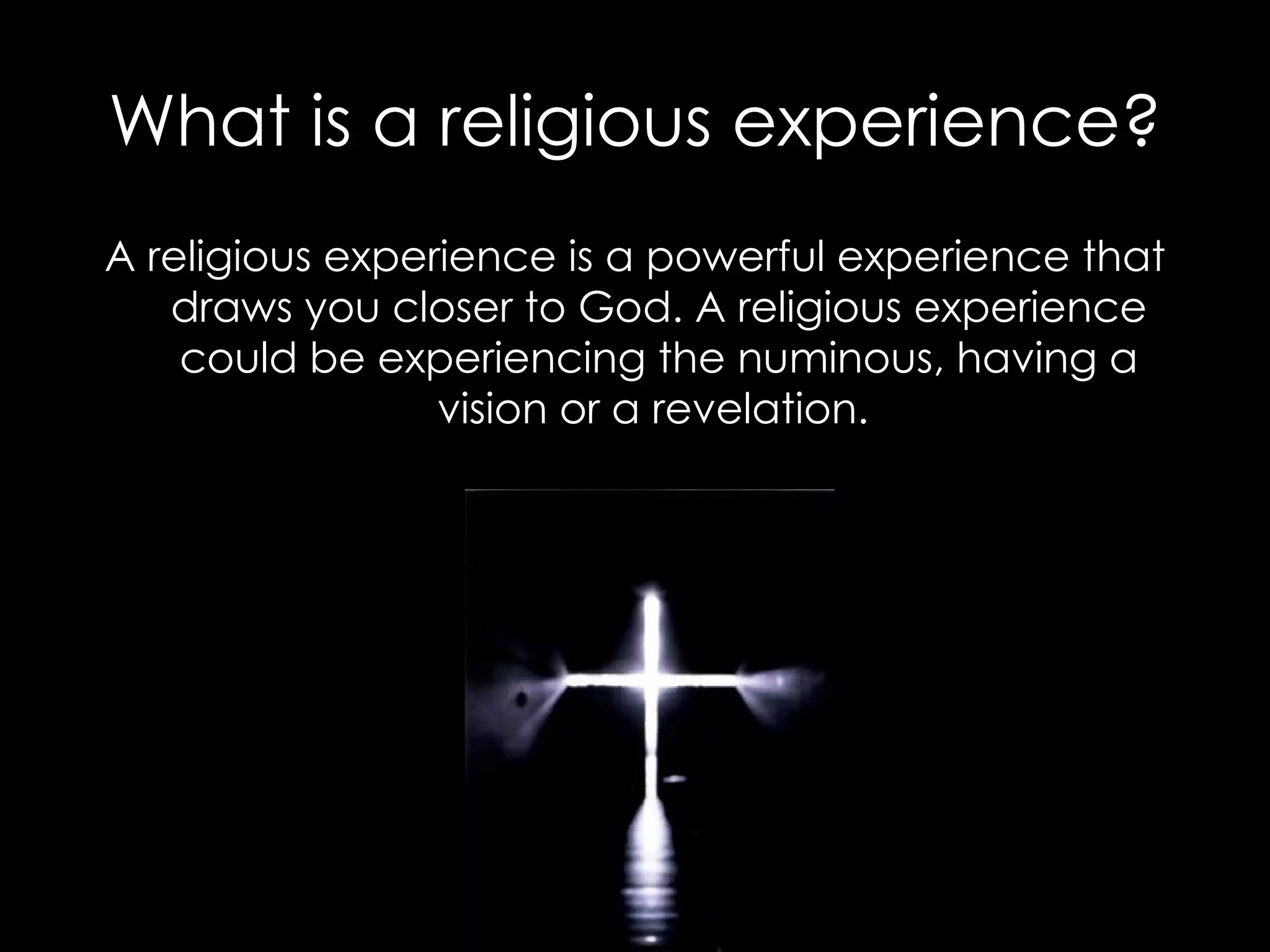 What is a religious experience? A religious experience is a powerful experience that draws you closer to God. A religious experience could be experiencing the numinous, having a vision or a revelation.  