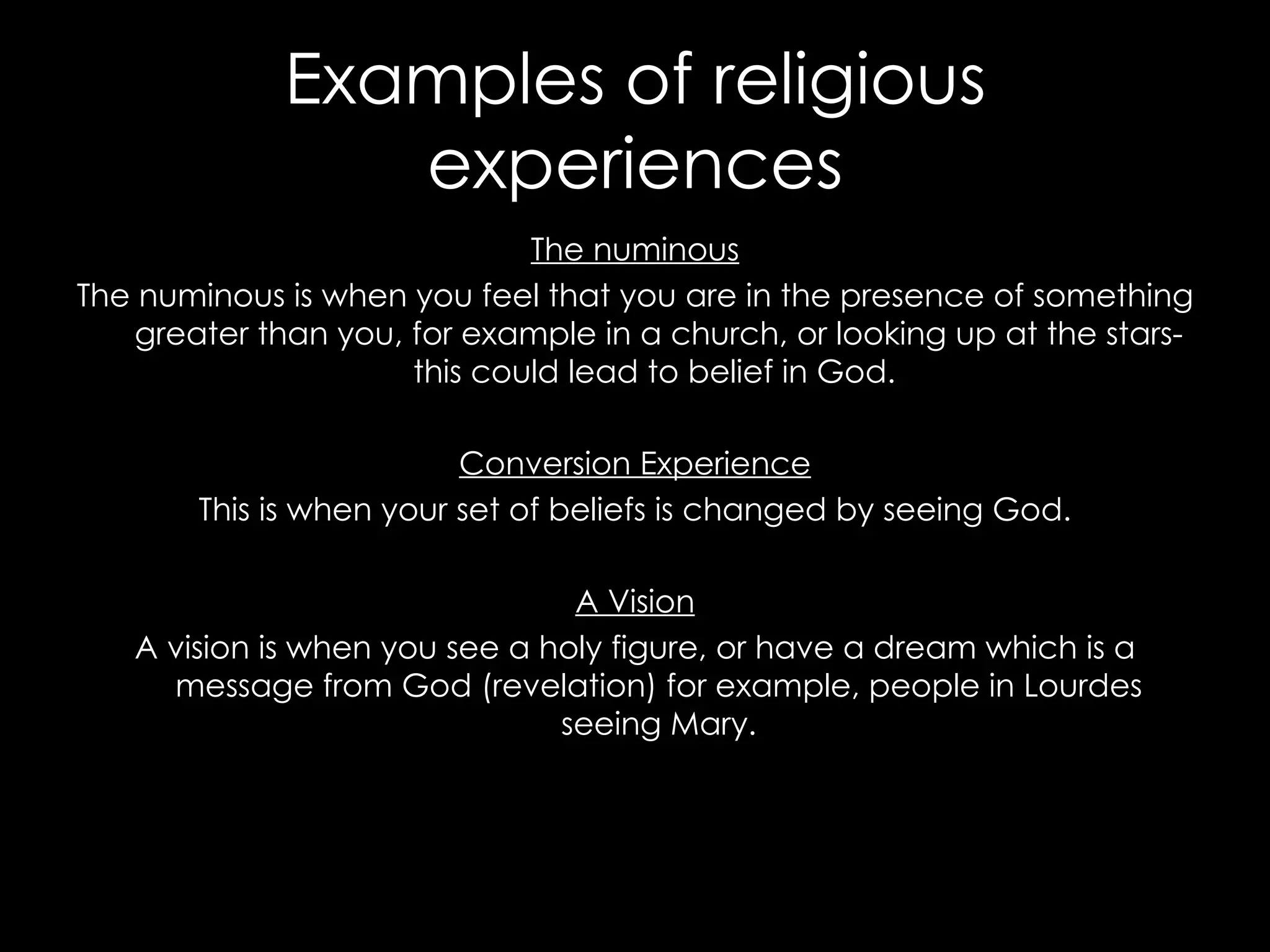 Examples of religious experiences The numinous The numinous is when you feel that you are in the presence of something greater than you, for example in a church, or looking up at the stars- this could lead to belief in God.  Conversion Experience This is when your set of beliefs is changed by seeing God. A Vision A vision is when you see a holy figure, or have a dream which is a message from God (revelation) for example, people in Lourdes seeing Mary. 
