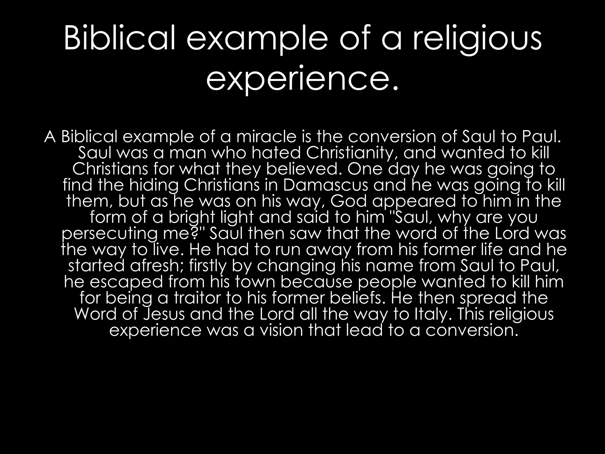 Biblical example of a religious experience. A Biblical example of a miracle is the conversion of Saul to Paul. Saul was a man who hated Christianity, and wanted to kill Christians for  what they believed. One day he was going to find the hiding Christians in Damascus and he was going to kill them, but as he was on his way, God appeared to him in the form of a bright light and said to him "Saul, why are you persecuting me?" Saul then saw that the word of the Lord was the way to live. He had to run away from his former life and he started afresh; firstly by changing his name from Saul to Paul, he escaped from his town because people wanted to kill him for being a traitor to his former beliefs. He then spread the Word of Jesus and the Lord all the way to Italy. This religious experience was a vision that lead to a conversion. 