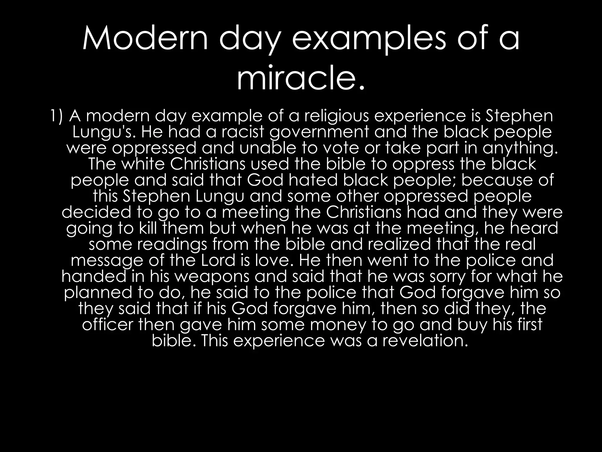 Modern day examples of a miracle. 1) A modern day example of a religious experience is Stephen Lungu's. He had a racist government and the black people were oppressed and unable to vote or take part in anything. The white Christians used the bible to oppress the black people and said that God hated black people; because of this Stephen Lungu and some other oppressed people decided to go to a meeting the Christians had and they were going to kill them but when he was at the meeting, he heard some readings from the bible and realized that the real message of the Lord is love. He then went to the police and handed in his weapons and said that he was sorry for what he planned to do, he said to the police that God forgave him so they said that if his God forgave him, then so did they, the officer then gave him some money to go and buy his first bible. This experience was a revelation.  