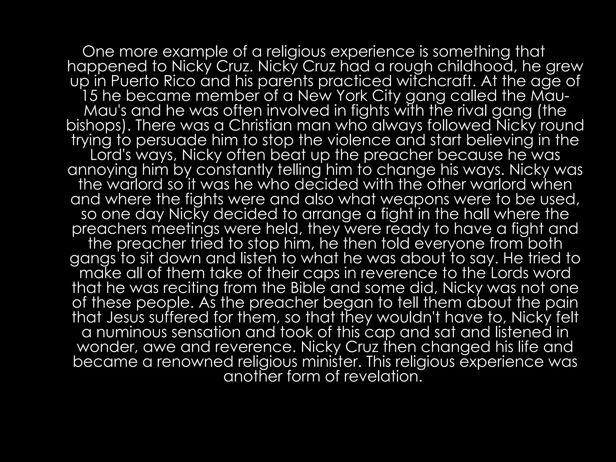 One more example of a religious experience is something that happened to Nicky Cruz. Nicky Cruz had a rough childhood, he grew up in Puerto Rico and his parents practiced witchcraft. At the age of 15 he became member of a New York City gang called the Mau-Mau's and he was often involved in fights with the rival gang (the bishops). There was a Christian man who always followed Nicky round trying to persuade him to stop the violence and start believing in the Lord's ways, Nicky often beat up the preacher because he was annoying him by constantly telling him to change his ways. Nicky was the warlord so it was he who decided with the other warlord when and where the fights were and also what weapons were to be used, so one day Nicky decided to arrange a fight in the hall where the preachers meetings were held, they were ready to have a fight and the preacher tried to stop him, he then told everyone from both gangs to sit down and listen to what he was about to say. He tried to make all of them take of their caps in reverence to the Lords word that he was reciting from the Bible and some did, Nicky was not one of these people. As the preacher began to tell them about the pain that Jesus suffered for them, so that they wouldn't have to, Nicky felt a numinous sensation and took of this cap and sat and listened in wonder, awe and reverence. Nicky Cruz then changed his life and became a renowned religious minister. This religious experience was another form of revelation.   