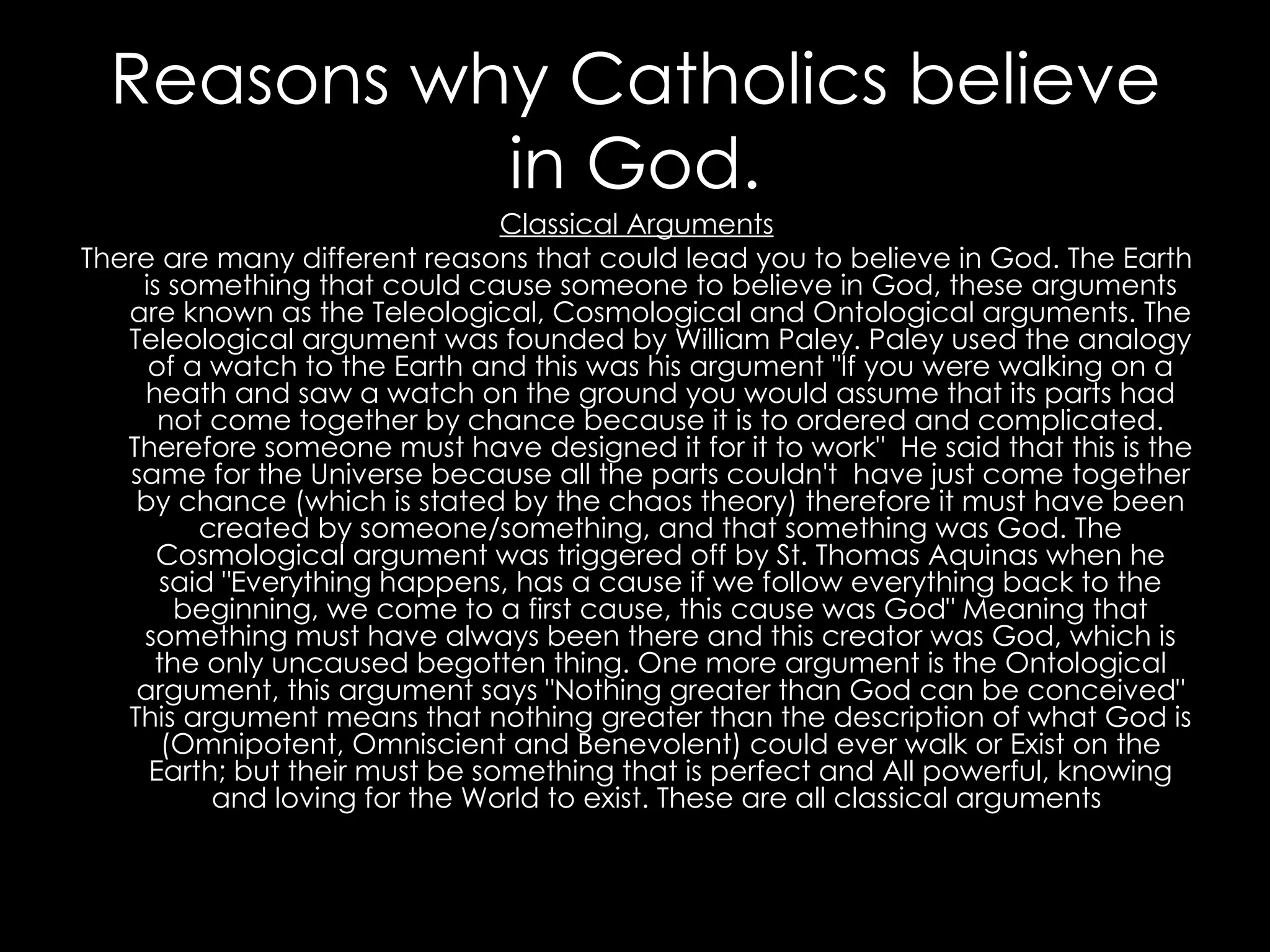 Reasons why Catholics believe in God. Classical Arguments There are many different reasons that could lead you to believe in God. The Earth is something that could cause someone to believe in God, these arguments are known as the Teleological, Cosmological and Ontological arguments. The Teleological argument was founded by William Paley. Paley used the analogy of a watch to the Earth and this was his argument "If you were walking on a heath and saw a watch on the ground you would assume that its parts had not come together by chance because it is to ordered and complicated. Therefore someone must have designed it for it to work"  He said that this is the same for the Universe because all the parts couldn't  have just come together by chance (which is stated by the chaos theory) therefore it must have been created by someone/something, and that something was God. The Cosmological argument was triggered off by St. Thomas Aquinas when he said "Everything happens, has a cause if we follow everything back to the beginning, we come to a first cause, this cause was God" Meaning that something must have always been there and this creator was God, which is the only uncaused begotten thing. One more argument is the Ontological argument, this argument says "Nothing greater than God can be conceived" This argument means that nothing greater than the description of what God is (Omnipotent, Omniscient and Benevolent) could ever walk or Exist on the Earth; but their must be something that is perfect and All powerful, knowing and loving for the World to exist. These are all classical arguments  