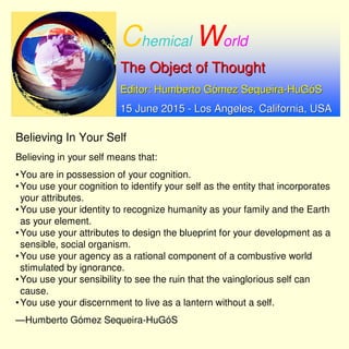 Chemical World
The Object of ThoughtThe Object of Thought
Editor: Humberto GEditor: Humberto Góómez Sequeiramez Sequeira--HuGHuGóóSS
15 June 201515 June 2015 -- Los Angeles, California, USALos Angeles, California, USA
Believing in Your Self
Believing in your self means that:
•You are in possession of your cognition.
•You use your cognition to identify your self as the entity that incorporates
your attributes.
•You use your identity to recognize humanity as your family and the Earth
as your element.
•You use your attributes to design the blueprint for your development as a
sensible, social organism.
•You use your agency as a rational component of a combustive world
stimulated by ignorance.
•You use your sensibility to see the ruin that the vainglorious self can
cause.
•You use your discernment to live as a lantern without a self.
—Humberto Gómez Sequeira-HuGóS
 