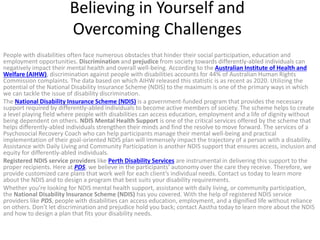 Believing in Yourself and
Overcoming Challenges
People with disabilities often face numerous obstacles that hinder their social participation, education and
employment opportunities. Discrimination and prejudice from society towards differently-abled individuals can
negatively impact their mental health and overall well-being. According to the Australian Institute of Health and
Welfare (AIHW), discrimination against people with disabilities accounts for 44% of Australian Human Rights
Commission complaints. The data based on which AIHW released this statistic is as recent as 2020. Utilizing the
potential of the National Disability Insurance Scheme (NDIS) to the maximum is one of the primary ways in which
we can tackle the issue of disability discrimination.
The National Disability Insurance Scheme (NDIS) is a government-funded program that provides the necessary
support required by differently-abled individuals to become active members of society. The scheme helps to create
a level playing field where people with disabilities can access education, employment and a life of dignity without
being dependent on others. NDIS Mental Health Support is one of the critical services offered by the scheme that
helps differently-abled individuals strengthen their minds and find the resolve to move forward. The services of a
Psychosocial Recovery Coach who can help participants manage their mental well-being and practical
implementation of their goal-oriented NDIS plan will immensely impact the trajectory of a person with a disability.
Assistance with Daily Living and Community Participation is another NDIS support that ensures access, inclusion and
equity for differently-abled individuals.
Registered NDIS service providers like Perth Disability Services are instrumental in delivering this support to the
proper recipients. Here at PDS, we believe in the participants’ autonomy over the care they receive. Therefore, we
provide customized care plans that work well for each client’s individual needs. Contact us today to learn more
about the NDIS and to design a program that best suits your disability requirements.
Whether you’re looking for NDIS mental health support, assistance with daily living, or community participation,
the National Disability Insurance Scheme (NDIS) has you covered. With the help of registered NDIS service
providers like PDS, people with disabilities can access education, employment, and a dignified life without reliance
on others. Don’t let discrimination and prejudice hold you back; contact Aastha today to learn more about the NDIS
and how to design a plan that fits your disability needs.
 