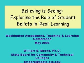 Believing is Seeing:  Exploring the Role of Student Beliefs in ‘Real’ Learning Washington Assessment, Teaching & Learning Conference May 2006 William S. Moore, Ph.D. State Board for Community & Technical Colleges [email_address] 
