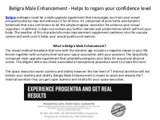 Beligra Male Enhancement - Helps to regain your confidence level
Beligra androgen could be a male upgrade supplement that encourages you treat your sexual
prosperity step by step and enhances it for all time. It’s comprised of pure herbs and dynamic
botanicals that area unit known to be the simplest regular resolution for enhance your sexual
capacities. In addition, it does not contain any further steroids and prohormones which will hurt your
body. The weather of this characteristic male improvement supplement combines into the vascular
system and work such it helps your sexual quality and stamina.
What is Beligra Male Enhancement?
The sexual medical drawback that rose with the dynamic age includes a negative impact in your life
known together with certainty level and your space association with your assistant. The beautifully
composed male upgrade supplement that splendidly energizes your body for sexual and physical
action. The diligent add cross-check associated an exceptional procedure wont to create this item.
The space execution wants stamina and vitality however the low level of T internal secretion will not
bolster your stamina and vitality. Beligra Male Enhancement is meant to assist and elevate the T
internal secretion thus you get super stamina and vitality for your space execution.
 