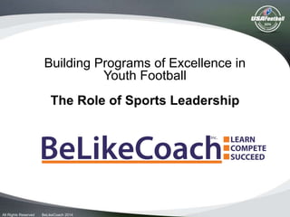Building Programs of Excellence in
Youth Football
The Role of Sports Leadership
All Rights Reserved BeLikeCoach 2014
 