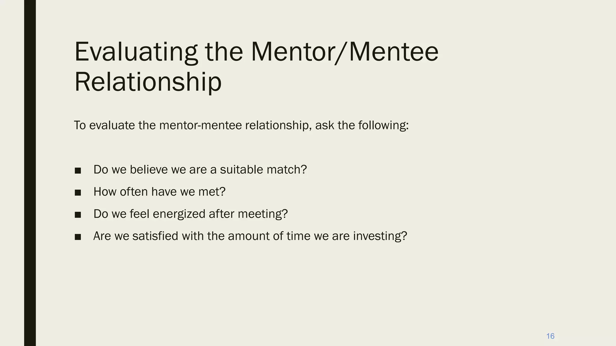 Evaluating the Mentor/Mentee
Relationship
To evaluate the mentor-mentee relationship, ask the following:
■ Do we believe we are a suitable match?
■ How often have we met?
■ Do we feel energized after meeting?
■ Are we satisfied with the amount of time we are investing?
16
 
