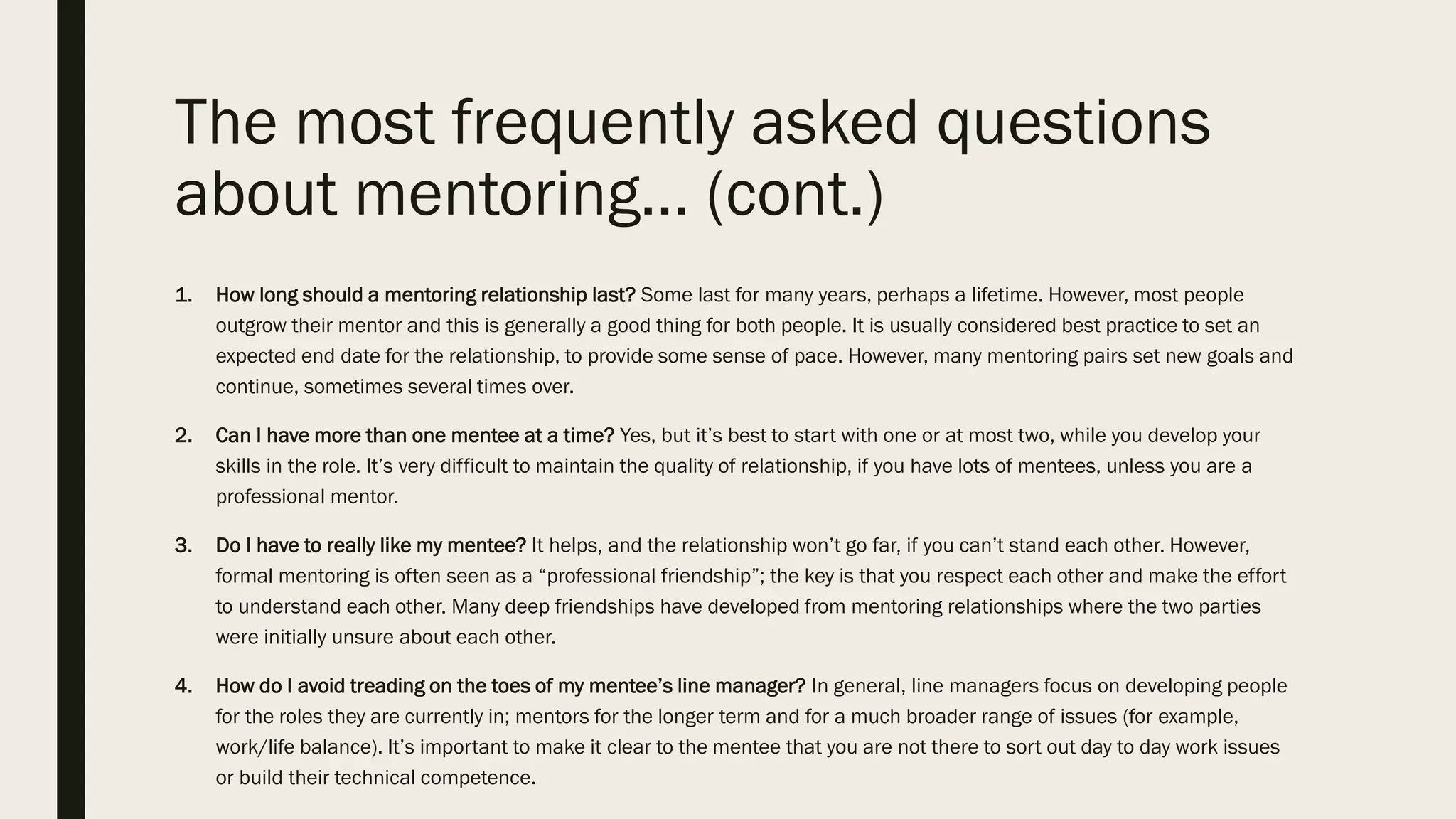 The most frequently asked questions
about mentoring… (cont.)
1. How long should a mentoring relationship last? Some last for many years, perhaps a lifetime. However, most people
outgrow their mentor and this is generally a good thing for both people. It is usually considered best practice to set an
expected end date for the relationship, to provide some sense of pace. However, many mentoring pairs set new goals and
continue, sometimes several times over.
2. Can I have more than one mentee at a time? Yes, but it’s best to start with one or at most two, while you develop your
skills in the role. It’s very difficult to maintain the quality of relationship, if you have lots of mentees, unless you are a
professional mentor.
3. Do I have to really like my mentee? It helps, and the relationship won’t go far, if you can’t stand each other. However,
formal mentoring is often seen as a “professional friendship”; the key is that you respect each other and make the effort
to understand each other. Many deep friendships have developed from mentoring relationships where the two parties
were initially unsure about each other.
4. How do I avoid treading on the toes of my mentee’s line manager? In general, line managers focus on developing people
for the roles they are currently in; mentors for the longer term and for a much broader range of issues (for example,
work/life balance). It’s important to make it clear to the mentee that you are not there to sort out day to day work issues
or build their technical competence.
 