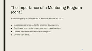 The Importance of a Mentoring Program
(cont.)
A mentoring program is important to a mentor because it (cont.):
■ Increases experience and skills for career development.
■ Provides an opportunity to communicate corporate values.
■ Creates a sense of team within the workgroup.
■ Creates work allies.
12
 