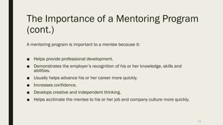 The Importance of a Mentoring Program
(cont.)
A mentoring program is important to a mentee because it:
■ Helps provide professional development.
■ Demonstrates the employer’s recognition of his or her knowledge, skills and
abilities.
■ Usually helps advance his or her career more quickly.
■ Increases confidence.
■ Develops creative and independent thinking.
■ Helps acclimate the mentee to his or her job and company culture more quickly.
13
 