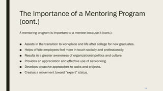 The Importance of a Mentoring Program
(cont.)
A mentoring program is important to a mentee because it (cont.):
■ Assists in the transition to workplace and life after college for new graduates.
■ Helps offsite employees feel more in touch socially and professionally.
■ Results in a greater awareness of organizational politics and culture.
■ Provides an appreciation and effective use of networking.
■ Develops proactive approaches to tasks and projects.
■ Creates a movement toward “expert” status.
14
 