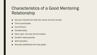 Characteristics of a Good Mentoring
Relationship
■ Genuine interest from both the mentor and the mentee.
■ Time to participate.
■ Commitment.
■ Confidentiality.
■ Clear, open, two-way communication.
■ Excellent listening skills.
■ Self-motivation.
■ Mutually established and clear goals.
 