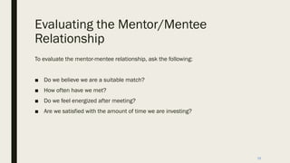 Evaluating the Mentor/Mentee
Relationship
To evaluate the mentor-mentee relationship, ask the following:
■ Do we believe we are a suitable match?
■ How often have we met?
■ Do we feel energized after meeting?
■ Are we satisfied with the amount of time we are investing?
16
 