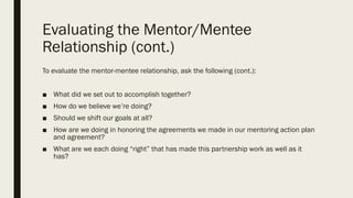 Evaluating the Mentor/Mentee
Relationship (cont.)
To evaluate the mentor-mentee relationship, ask the following (cont.):
■ What did we set out to accomplish together?
■ How do we believe we’re doing?
■ Should we shift our goals at all?
■ How are we doing in honoring the agreements we made in our mentoring action plan
and agreement?
■ What are we each doing “right” that has made this partnership work as well as it
has?
 