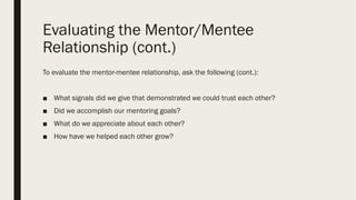 Evaluating the Mentor/Mentee
Relationship (cont.)
To evaluate the mentor-mentee relationship, ask the following (cont.):
■ What signals did we give that demonstrated we could trust each other?
■ Did we accomplish our mentoring goals?
■ What do we appreciate about each other?
■ How have we helped each other grow?
 