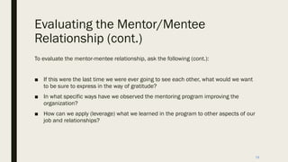 Evaluating the Mentor/Mentee
Relationship (cont.)
To evaluate the mentor-mentee relationship, ask the following (cont.):
■ If this were the last time we were ever going to see each other, what would we want
to be sure to express in the way of gratitude?
■ In what specific ways have we observed the mentoring program improving the
organization?
■ How can we apply (leverage) what we learned in the program to other aspects of our
job and relationships?
19
 