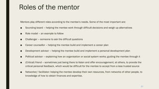Roles of the mentor
Mentors play different roles according to the mentee’s needs. Some of the most important are:
■ Sounding board – helping the mentee work through difficult decisions and weigh up alternatives
■ Role model – an example to follow
■ Challenger – someone to ask the difficult questions
■ Career counsellor – helping the mentee build and implement a career plan
■ Development advisor – helping the mentee build and implement a personal development plan
■ Political advisor – explaining how an organisation or social system works; guiding the mentee through it
■ (Critical) friend – sometimes just being there to listen and offer encouragement; at others, to provide the
critical personal feedback, which would be difficult for the mentee to accept from a less trusted source
■ Networker/ facilitator: helping the mentee develop their own resources, from networks of other people, to
knowledge of how to obtain finances and expertise.
21
 