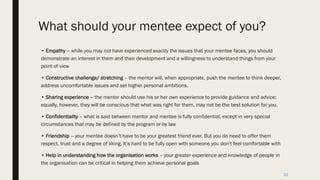 What should your mentee expect of you?
• Empathy – while you may not have experienced exactly the issues that your mentee faces, you should
demonstrate an interest in them and their development and a willingness to understand things from your
point of view
• Constructive challenge/ stretching – the mentor will, when appropriate, push the mentee to think deeper,
address uncomfortable issues and set higher personal ambitions.
• Sharing experience – the mentor should use his or her own experience to provide guidance and advice;
equally, however, they will be conscious that what was right for them, may not be the best solution for you.
• Confidentiality – what is said between mentor and mentee is fully confidential, except in very special
circumstances that may be defined by the program or by law
• Friendship – your mentee doesn’t have to be your greatest friend ever. But you do need to offer them
respect, trust and a degree of liking. It’s hard to be fully open with someone you don’t feel comfortable with
• Help in understanding how the organisation works – your greater experience and knowledge of people in
the organisation can be critical in helping them achieve personal goals
22
 