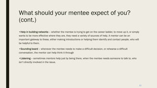 What should your mentee expect of you?
(cont.)
•Help in building networks – whether the mentee is trying to get on the career ladder, to move up it, or simply
wants to be more effective where they are, they need a variety of sources of help. A mentor can be an
important gateway to these, either making introductions or helping them identify and contact people, who will
be helpful to them.
•Sounding board – whenever the mentee needs to make a difficult decision, or rehearse a difficult
conversation, the mentor can help think it through
•Listening – sometimes mentors help just by being there, when the mentee needs someone to talk to, who
isn’t directly involved in the issue.
23
 