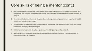 Core skills of being a mentor (cont.)
1. Conceptual modelling – they have the analytical skills to identify patterns in the issues they discuss with
the mentee, and to create analogies or metaphors, which will help the mentee better understand what is
going on
2. Commitment to their own learning – they see the mentoring relationship as one more opportunity to add
to their own experience and insight
3. Strong interest in developing others – they make the mentee feel they want to be there. They also have a
track record of helping other people grow.
4. Relationship management – they have good rapport building and general social skills
5. Goal clarity – they are able to set and achieve goals for themselves, and hence it is relatively easy for
them to help others do the same.
 