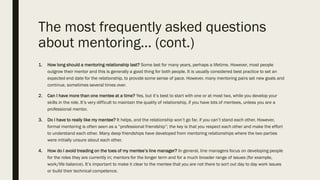 The most frequently asked questions
about mentoring… (cont.)
1. How long should a mentoring relationship last? Some last for many years, perhaps a lifetime. However, most people
outgrow their mentor and this is generally a good thing for both people. It is usually considered best practice to set an
expected end date for the relationship, to provide some sense of pace. However, many mentoring pairs set new goals and
continue, sometimes several times over.
2. Can I have more than one mentee at a time? Yes, but it’s best to start with one or at most two, while you develop your
skills in the role. It’s very difficult to maintain the quality of relationship, if you have lots of mentees, unless you are a
professional mentor.
3. Do I have to really like my mentee? It helps, and the relationship won’t go far, if you can’t stand each other. However,
formal mentoring is often seen as a “professional friendship”; the key is that you respect each other and make the effort
to understand each other. Many deep friendships have developed from mentoring relationships where the two parties
were initially unsure about each other.
4. How do I avoid treading on the toes of my mentee’s line manager? In general, line managers focus on developing people
for the roles they are currently in; mentors for the longer term and for a much broader range of issues (for example,
work/life balance). It’s important to make it clear to the mentee that you are not there to sort out day to day work issues
or build their technical competence.
 