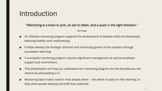 Introduction
“Mentoring is a brain to pick, an ear to listen, and a push in the right direction.”
John Crosby
■ An effective mentoring program supports the development of leaders while simultaneously
fostering healthy work relationships.
■ It helps develop the strategic direction and continuing growth of the company through
succession planning.
■ A successful mentoring program requires significant management as well as employee
support and commitment.
■ This presentation will help you understand our mentoring program and the benefits you will
receive by participating in it.
■ Mentoring taps a basic instinct most people share – the desire to pass on their learning, to
help other people develop and fulfil their potential.
3
 