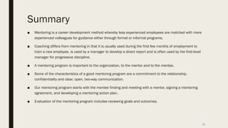 Summary
■ Mentoring is a career development method whereby less experienced employees are matched with more
experienced colleagues for guidance either through formal or informal programs.
■ Coaching differs from mentoring in that it is usually used during the first few months of employment to
train a new employee, is used by a manager to develop a direct report and is often used by the first-level
manager for progressive discipline.
■ A mentoring program is important to the organization, to the mentor and to the mentee.
■ Some of the characteristics of a good mentoring program are a commitment to the relationship,
confidentiality and clear, open, two-way communication.
■ Our mentoring program starts with the mentee finding and meeting with a mentor, signing a mentoring
agreement, and developing a mentoring action plan.
■ Evaluation of the mentoring program includes reviewing goals and outcomes.
30
 