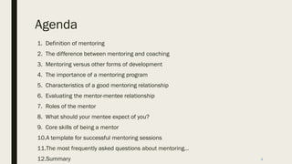Agenda
1. Definition of mentoring
2. The difference between mentoring and coaching
3. Mentoring versus other forms of development
4. The importance of a mentoring program
5. Characteristics of a good mentoring relationship
6. Evaluating the mentor-mentee relationship
7. Roles of the mentor
8. What should your mentee expect of you?
9. Core skills of being a mentor
10.A template for successful mentoring sessions
11.The most frequently asked questions about mentoring…
12.Summary 4
 