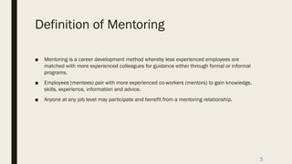 Definition of Mentoring
■ Mentoring is a career development method whereby less experienced employees are
matched with more experienced colleagues for guidance either through formal or informal
programs.
■ Employees (mentees) pair with more experienced co-workers (mentors) to gain knowledge,
skills, experience, information and advice.
■ Anyone at any job level may participate and benefit from a mentoring relationship.
5
 