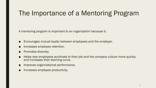 The Importance of a Mentoring Program
A mentoring program is important to an organization because it:
■ Encourages mutual loyalty between employees and the employer.
■ Increases employee retention.
■ Promotes diversity.
■ Helps new employees acclimate to their job and the company culture more quickly
and increases their learning curve.
■ Improves organizational performance.
■ Increases employee productivity.
8
 