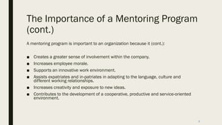 The Importance of a Mentoring Program
(cont.)
A mentoring program is important to an organization because it (cont.):
■ Creates a greater sense of involvement within the company.
■ Increases employee morale.
■ Supports an innovative work environment.
■ Assists expatriates and in-patriates in adapting to the language, culture and
different working relationships.
■ Increases creativity and exposure to new ideas.
■ Contributes to the development of a cooperative, productive and service-oriented
environment.
9
 